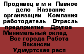 Продавец в м-н "Пивное дело › Название организации ­ Компания-работодатель › Отрасль предприятия ­ Другое › Минимальный оклад ­ 1 - Все города Работа » Вакансии   . Удмуртская респ.,Глазов г.